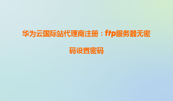 华为云国际站代理商注册：ftp服务器无密码设置密码