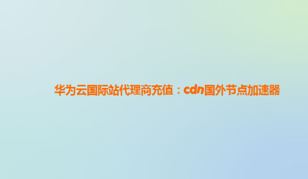 华为云国际站代理商充值：cdn国外节点加速器