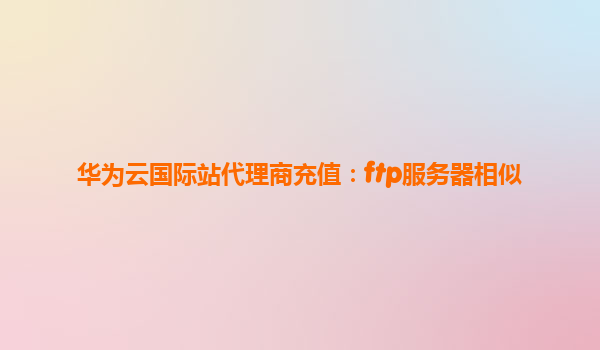 华为云国际站代理商充值：ftp服务器相似