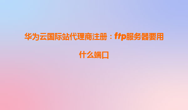 华为云国际站代理商注册：ftp服务器要用什么端口