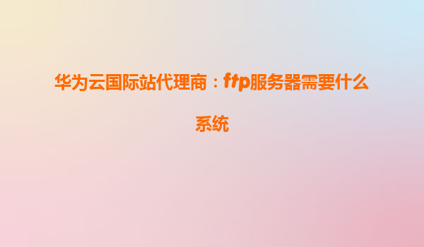 华为云国际站代理商：ftp服务器需要什么系统