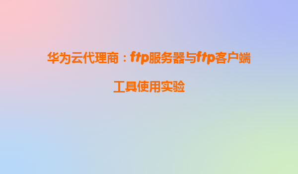 华为云代理商：ftp服务器与ftp客户端工具使用实验