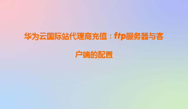 华为云国际站代理商充值：ftp服务器与客户端的配置