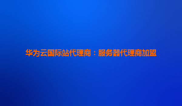华为云国际站代理商：服务器代理商加盟