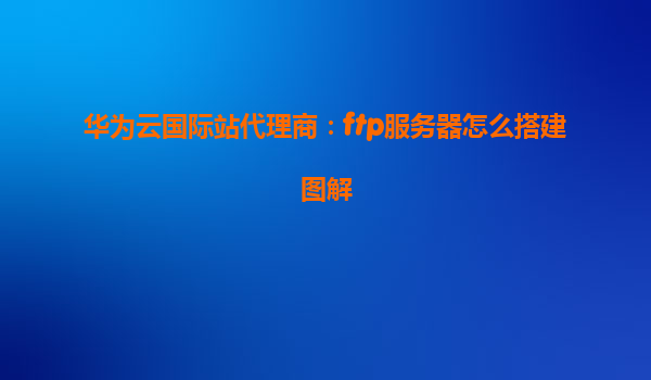 华为云国际站代理商：ftp服务器怎么搭建图解