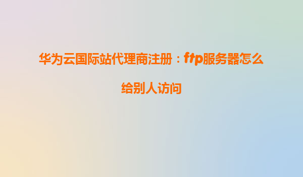 华为云国际站代理商注册：ftp服务器怎么给别人访问