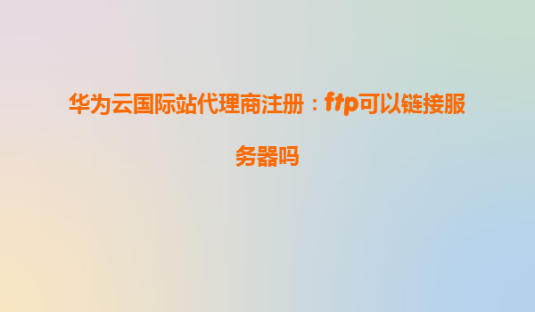 华为云国际站代理商注册：ftp可以链接服务器吗