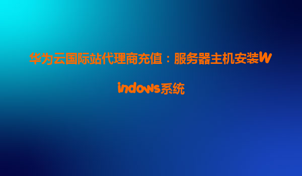 华为云国际站代理商充值：服务器主机安装Windows系统