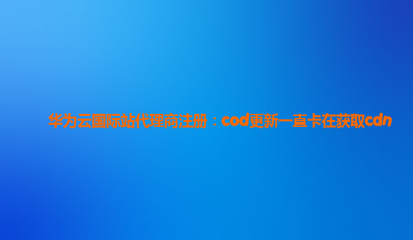 华为云国际站代理商注册：cod更新一直卡在获取cdn
