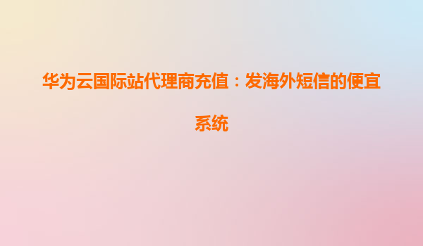 华为云国际站代理商充值：发海外短信的便宜系统