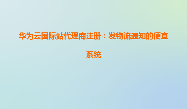华为云国际站代理商注册：发物流通知的便宜系统