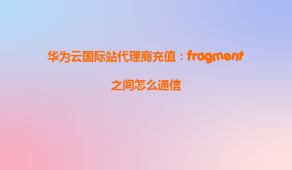 华为云国际站代理商充值：fragment之间怎么通信