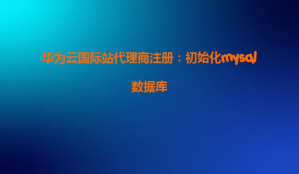 华为云国际站代理商注册：初始化mysql数据库