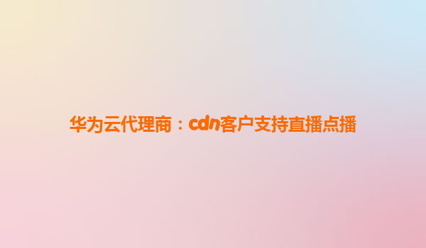 华为云代理商：cdn客户支持直播点播