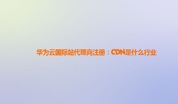 华为云国际站代理商注册：CDN是什么行业