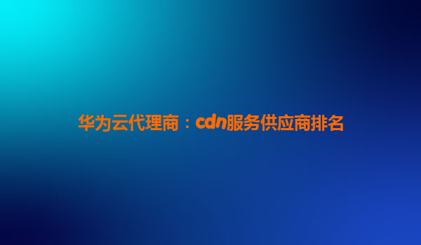 华为云代理商：cdn服务供应商排名