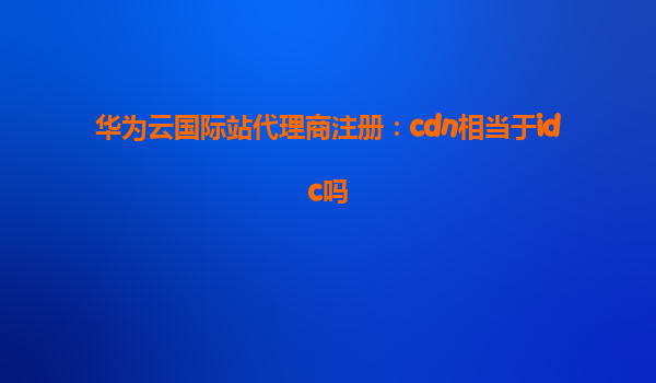 华为云国际站代理商注册：cdn相当于idc吗