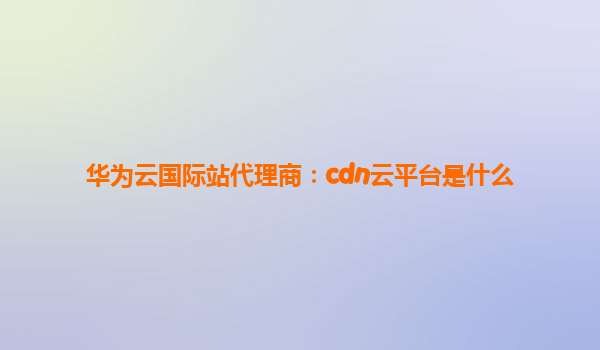 华为云国际站代理商：cdn云平台是什么