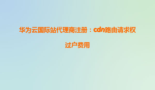 华为云国际站代理商注册：cdn路由请求权过户费用