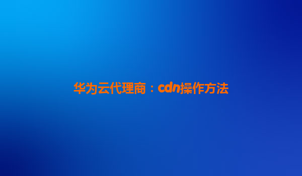 华为云代理商：cdn操作方法