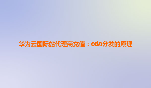 华为云国际站代理商充值：cdn分发的原理