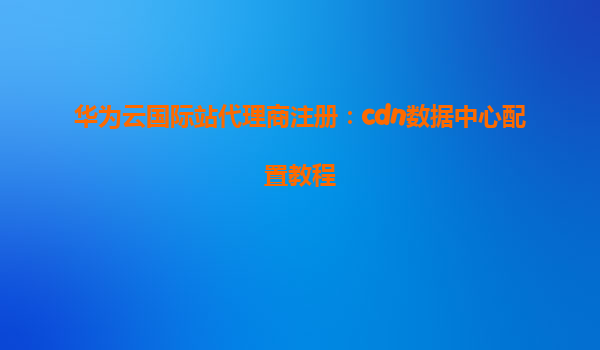 华为云国际站代理商注册：cdn数据中心配置教程