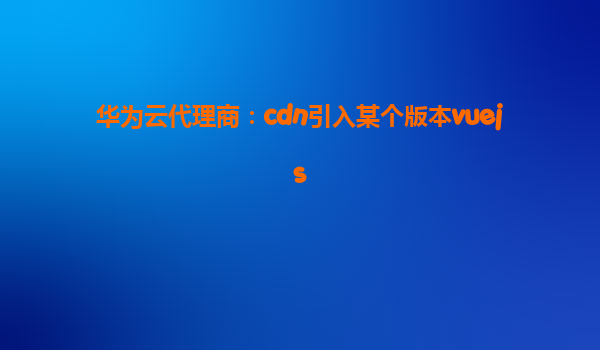 华为云代理商：cdn引入某个版本vuejs