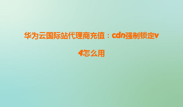 华为云国际站代理商充值：cdn强制锁定v4怎么用