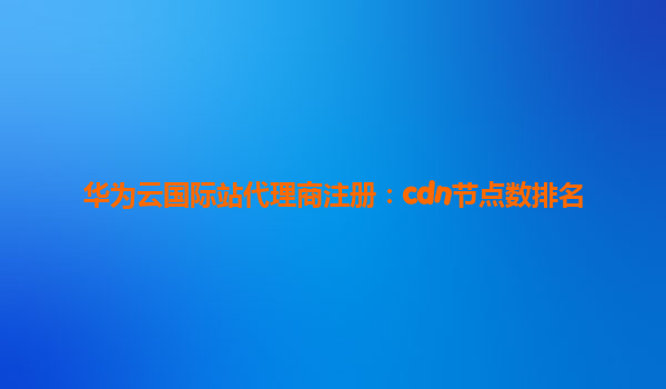 华为云国际站代理商注册：cdn节点数排名