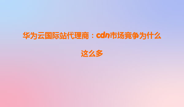 华为云国际站代理商：cdn市场竞争为什么这么多