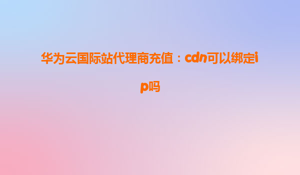 华为云国际站代理商充值：cdn可以绑定ip吗