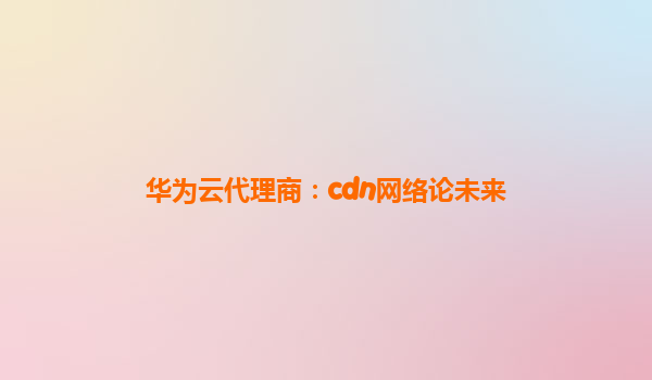 华为云代理商：cdn网络论未来