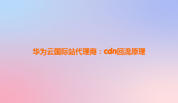 华为云国际站代理商：cdn回流原理