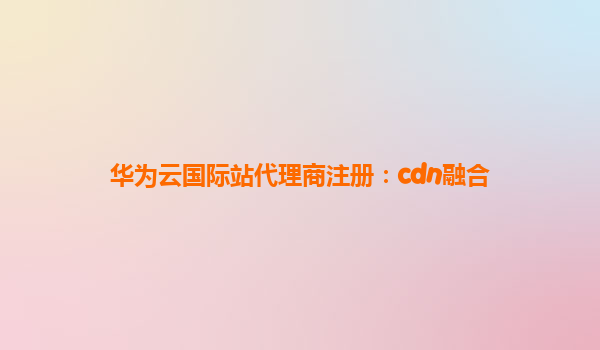 华为云国际站代理商注册：cdn融合