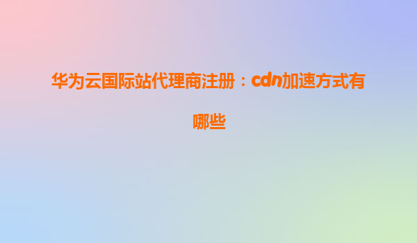 华为云国际站代理商注册：cdn加速方式有哪些