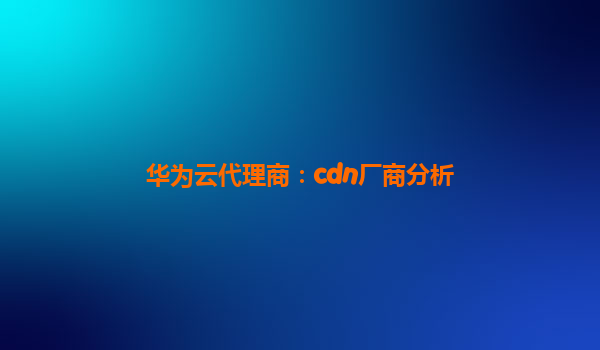 华为云代理商：cdn厂商分析