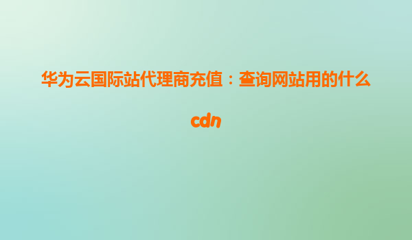 华为云国际站代理商充值：查询网站用的什么cdn