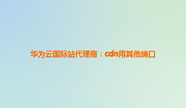 华为云国际站代理商：cdn用其他端口