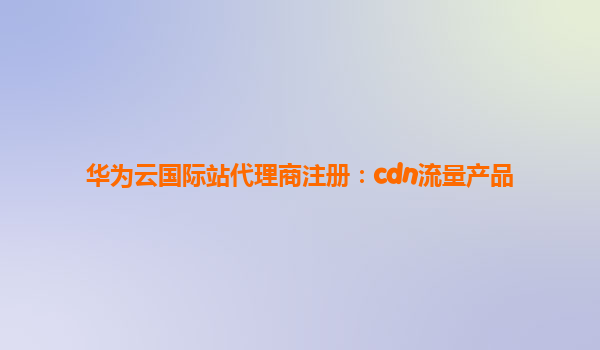 华为云国际站代理商注册：cdn流量产品