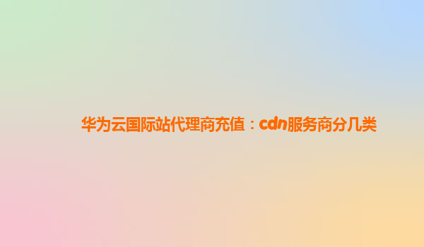 华为云国际站代理商充值：cdn服务商分几类