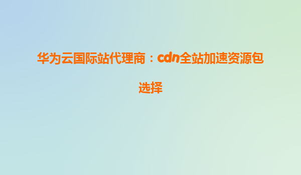 华为云国际站代理商：cdn全站加速资源包选择