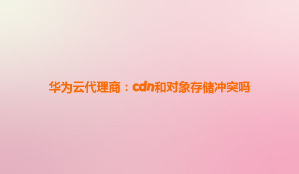 华为云代理商：cdn和对象存储冲突吗