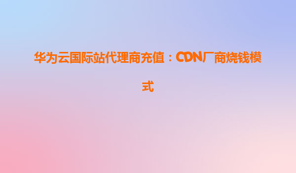 华为云国际站代理商充值：CDN厂商烧钱模式