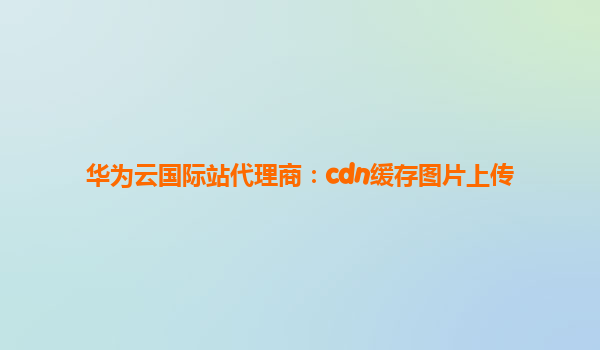 华为云国际站代理商：cdn缓存图片上传