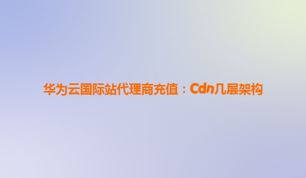 华为云国际站代理商充值：Cdn几层架构