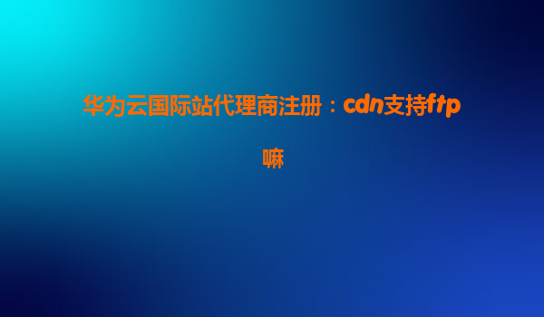 华为云国际站代理商注册：cdn支持ftp嘛