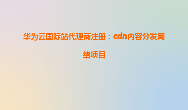华为云国际站代理商注册：cdn内容分发网络项目