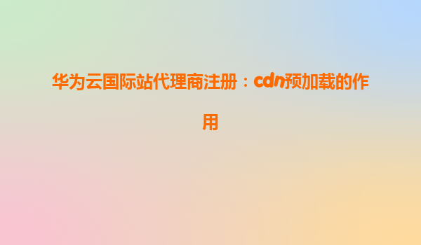 华为云国际站代理商注册：cdn预加载的作用