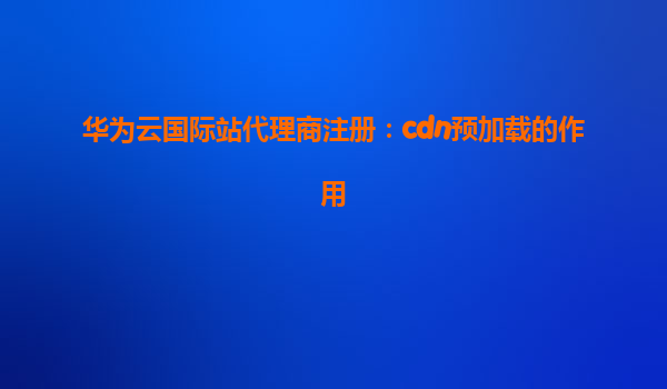 华为云国际站代理商注册：cdn预加载的作用
