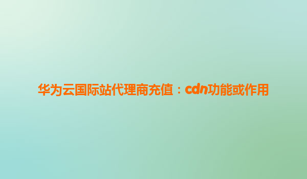 华为云国际站代理商充值：cdn功能或作用